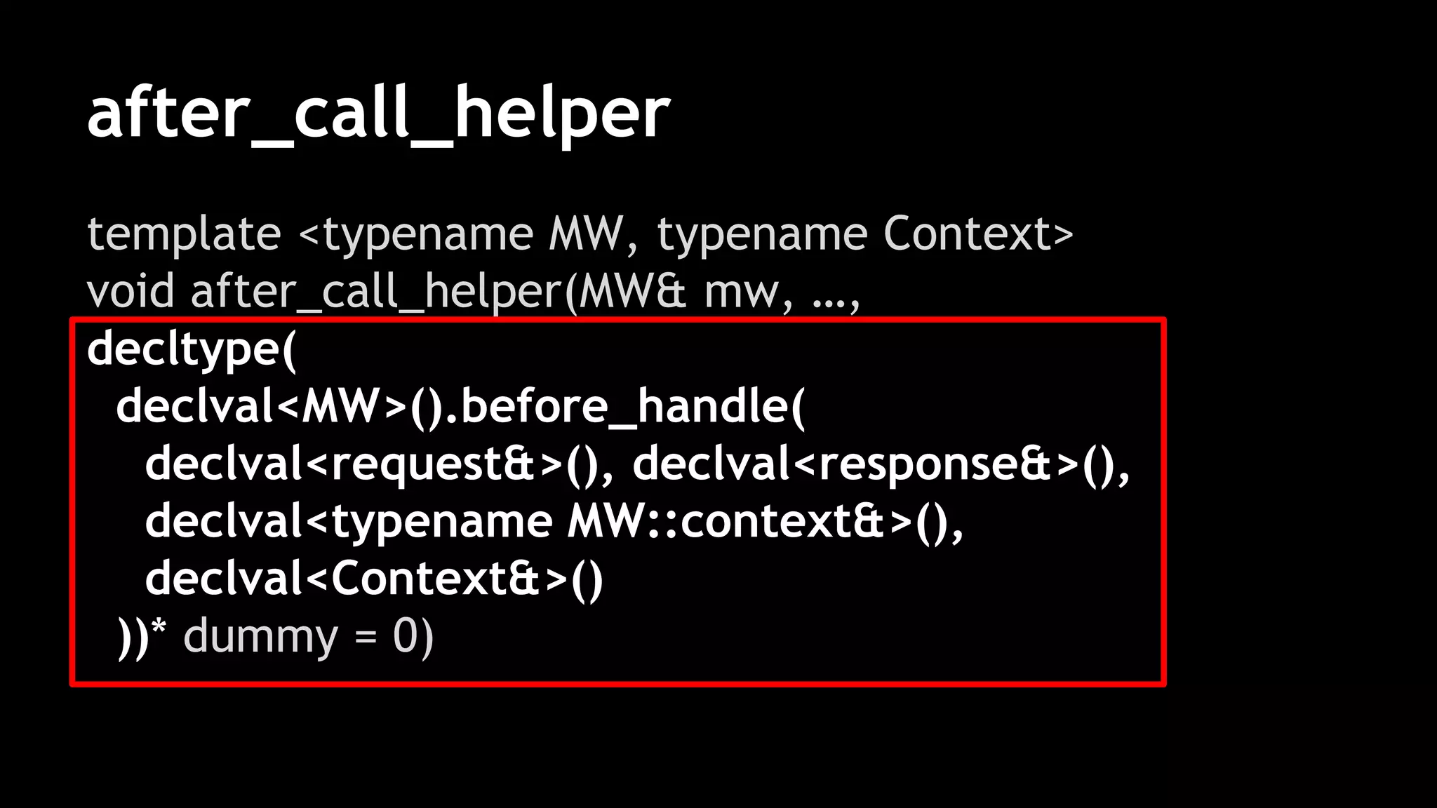 after_call_helper
template <typename MW, typename Context>
void after_call_helper(MW& mw, …,
decltype(
declval<MW>().before_handle(
declval<request&>(), declval<response&>(),
declval<typename MW::context&>(),
declval<Context&>()
))* dummy = 0)
 