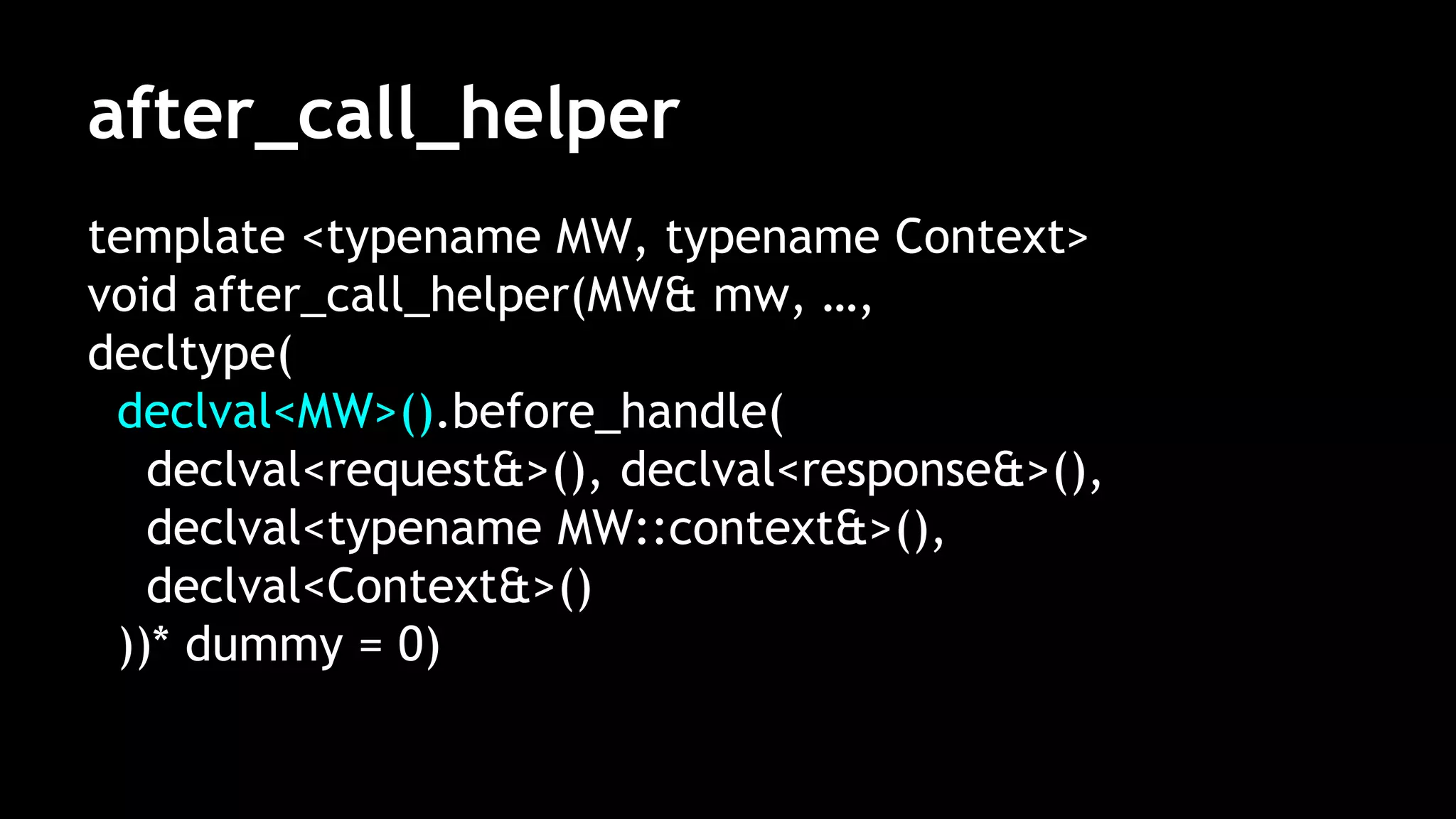 after_call_helper
template <typename MW, typename Context>
void after_call_helper(MW& mw, …,
decltype(
declval<MW>().before_handle(
declval<request&>(), declval<response&>(),
declval<typename MW::context&>(),
declval<Context&>()
))* dummy = 0)
 