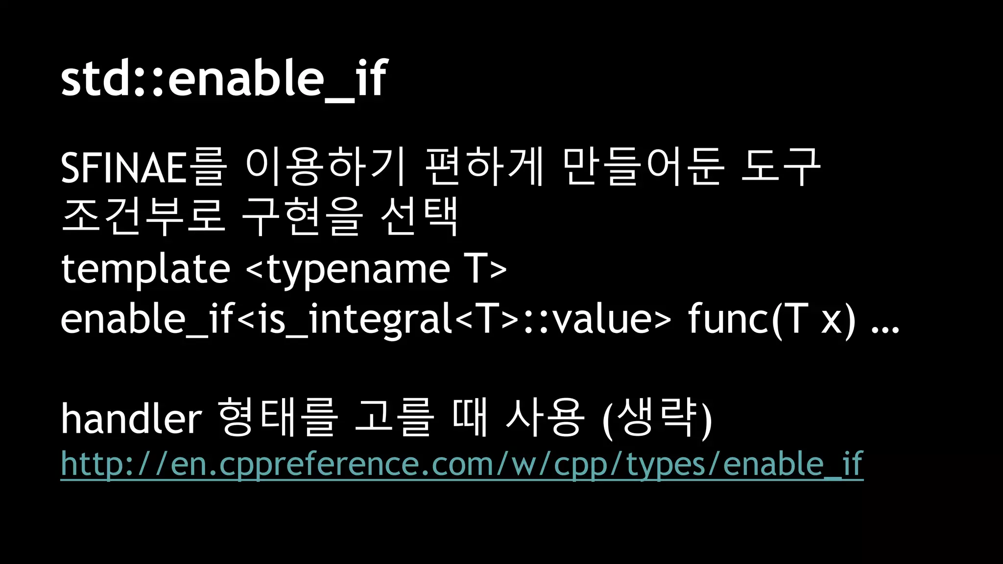std::enable_if
SFINAE를 이용하기 편하게 만들어둔 도구
조건부로 구현을 선택
template <typename T>
enable_if<is_integral<T>::value> func(T x) …
handler 형태를 고를 때 사용 (생략)
http://en.cppreference.com/w/cpp/types/enable_if
 