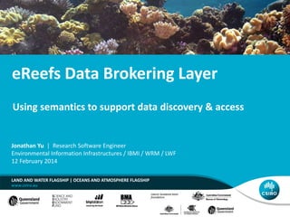 eReefs Data Brokering Layer
LAND AND WATER FLAGSHIP | OCEANS AND ATMOSPHERE FLAGSHIP
Jonathan Yu | Research Software Engineer
Environmental Information Infrastructures / IBMI / WRM / LWF
12 February 2014
Using semantics to support data discovery & access
 