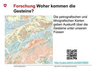 geo.admin.ch: das Geoportal des BundesKommunikation Bund
Forschung Woher kommen die
Gesteine?
Die petrografischen und
lithografischen Karten
geben Auskunft über die
Gesteine unter unseren
Füssen
http://s.geo.admin.ch/5281f9869
 