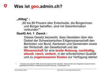 geo.admin.ch: das Geoportal des BundesKommunikation Bund
Was ist geo.admin.ch?
„Alltag“ :
„60 bis 80 Prozent aller Entscheide, die Bürgerinnen
und Bürger betreffen, sind mit Geoinformation
verbunden“1
GeoIG Art. 1 Zweck :
Dieses Gesetz bezweckt, dass Geodaten über das
Gebiet der Schweizerischen Eidgenossenschaft den
Behörden von Bund, Kantonen und Gemeinden sowie
der Wirtschaft, der Gesellschaft und der
Wissenschaft für eine breite Nutzung, nachhaltig,
aktuell, rasch, einfach, in der erforderlichen Qualität
und zu angemessenen Kosten zur Verfügung stehen
• 1 Coopers and Lybrand 1996, Economic aspects of the collection, dissemination and integration of government’s
geospatial information, Published by Ordnance Survey, Southampton, UK.
 