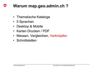 geo.admin.ch: das Geoportal des BundesKommunikation Bund
Warum map.geo.admin.ch ?
• Thematische Kataloge
• 5 Sprachen
• Desktop & Mobile
• Karten Drucken / PDF
• Messen, Vergleichen, Verknüpfen
• Schnittstellen
 