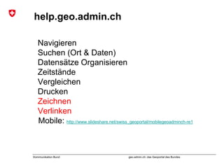 geo.admin.ch: das Geoportal des BundesKommunikation Bund
help.geo.admin.ch
Navigieren
Suchen (Ort & Daten)
Datensätze Organisieren
Zeitstände
Vergleichen
Drucken
Zeichnen
Verlinken
Mobile: http://www.slideshare.net/swiss_geoportal/mobilegeoadminch-re1
 