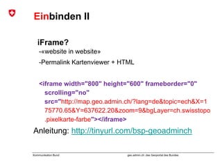 geo.admin.ch: das Geoportal des BundesKommunikation Bund
Einbinden II
iFrame?
-«website in website»
-Permalink Kartenviewer + HTML
<iframe width="800" height="600" frameborder="0"
scrolling="no"
src="http://map.geo.admin.ch/?lang=de&topic=ech&X=1
75770.65&Y=637622.20&zoom=9&bgLayer=ch.swisstopo
.pixelkarte-farbe"></iframe>
Anleitung: http://tinyurl.com/bsp-geoadminch
 