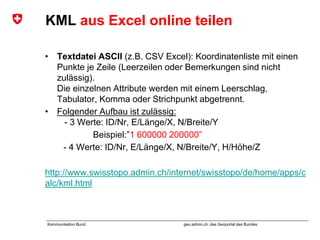 geo.admin.ch: das Geoportal des BundesKommunikation Bund
KML aus Excel online teilen
• Textdatei ASCII (z.B. CSV Excel): Koordinatenliste mit einen
Punkte je Zeile (Leerzeilen oder Bemerkungen sind nicht
zulässig).
Die einzelnen Attribute werden mit einem Leerschlag,
Tabulator, Komma oder Strichpunkt abgetrennt.
• Folgender Aufbau ist zulässig:
- 3 Werte: ID/Nr, E/Länge/X, N/Breite/Y
Beispiel:”1 600000 200000”
- 4 Werte: ID/Nr, E/Länge/X, N/Breite/Y, H/Höhe/Z
http://www.swisstopo.admin.ch/internet/swisstopo/de/home/apps/c
alc/kml.html
 