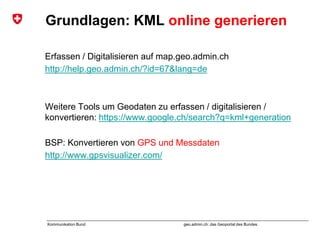 geo.admin.ch: das Geoportal des BundesKommunikation Bund
Grundlagen: KML online generieren
Erfassen / Digitalisieren auf map.geo.admin.ch
http://help.geo.admin.ch/?id=67&lang=de
Weitere Tools um Geodaten zu erfassen / digitalisieren /
konvertieren: https://www.google.ch/search?q=kml+generation
BSP: Konvertieren von GPS und Messdaten
http://www.gpsvisualizer.com/
 
