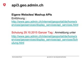geo.admin.ch: das Geoportal des BundesKommunikation Bund
api3.geo.admin.ch
Eigene Websites/ Mashup APIs
Einführung :
http://www.geo.admin.ch/internet/geoportal/de/home/s
ervices/geoservices/display_services/api_services.html
Schulung 29.10.2015 Ganzer Tag : Anmeldung unter
http://www.geo.admin.ch/internet/geoportal/de/home/s
ervices/geoservices/display_services/api_services/Sch
ulung.html
 