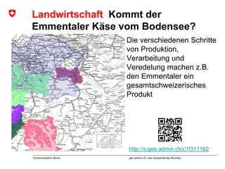 geo.admin.ch: das Geoportal des BundesKommunikation Bund
Landwirtschaft Kommt der
Emmentaler Käse vom Bodensee?
Die verschiedenen Schritte
von Produktion,
Verarbeitung und
Veredelung machen z.B.
den Emmentaler ein
gesamtschweizerisches
Produkt
http://s.geo.admin.ch/c1f311162
 