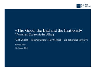 «The Good, the Bad and the Irrational»
Verhaltensökonomie im Alltag
VHS Zürich – Ringvorlesung «Der Mensch – ein rationaler Egoist?»
12. Februar 2015
Gerhard Fehr
 