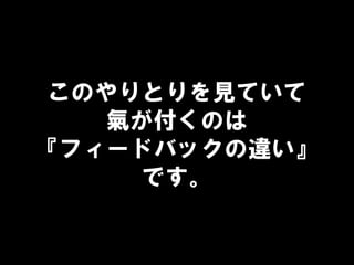 このやりとりを見ていて
氣が付くのは
『フィードバックの違い』
です。
 