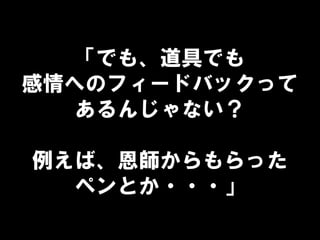 「でも、道具でも
感情へのフィードバックって
あるんじゃない？
例えば、恩師からもらった
ペンとか・・・」
 
