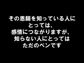 その恩師を知っている人に
とっては、
感情につながりますが、
知らない人にとっては
ただのペンです
 
