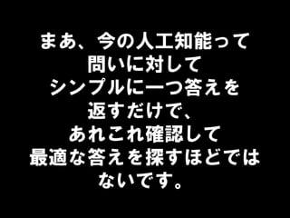 まあ、今の人工知能って
問いに対して
シンプルに一つ答えを
返すだけで、
あれこれ確認して
最適な答えを探すほどでは
ないです。
 