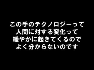 この手のテクノロジーって
人間に対する変化って
緩やかに起きてくるので
よく分からないのです
 