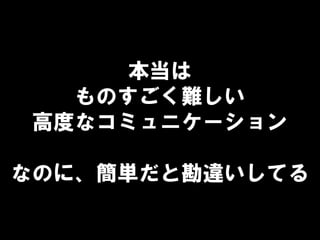 本当は
ものすごく難しい
高度なコミュニケーション
なのに、簡単だと勘違いしてる
 