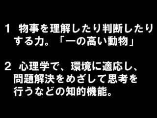 １ 物事を理解したり判断したり
する力。「―の高い動物」
２ 心理学で、環境に適応し、
問題解決をめざして思考を
行うなどの知的機能。
 