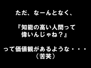 ただ、なーんとなく、
『知能の高い人間って
偉いんじゃね？』
って価値観があるような・・・
（苦笑）
 