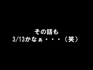 その話も
3/13かなぁ・・・（笑）
 