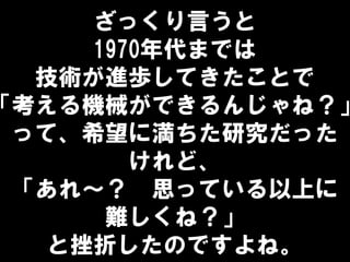 ざっくり言うと
1970年代までは
技術が進歩してきたことで
「考える機械ができるんじゃね？」
って、希望に満ちた研究だった
けれど、
「あれ～？ 思っている以上に
難しくね？」
と挫折したのですよね。
 