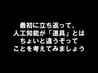 最初に立ち返って、
人工知能が「道具」とは
ちょいと違うぞって
ことを考えてみましょう
 