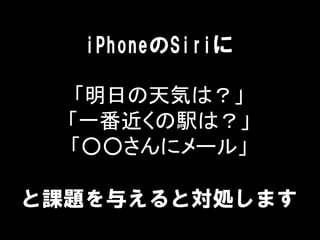 iPhoneのSiriに
「明日の天気は？」
「一番近くの駅は？」
「○○さんにメール」
と課題を与えると対処します
 