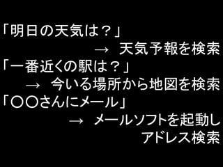 「明日の天気は？」
→ 天気予報を検索
「一番近くの駅は？」
→ 今いる場所から地図を検索
「○○さんにメール」
→ メールソフトを起動し
アドレス検索
 