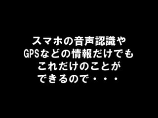 スマホの音声認識や
GPSなどの情報だけでも
これだけのことが
できるので・・・
 