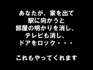 あなたが、家を出て
駅に向かうと
部屋の明かりを消し、
テレビも消し、
ドアをロック・・・
これもやってくれます
 
