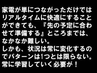 家電が単につながっただけでは
リアルタイムに快適にすること
ができても、『先の予定に合わ
せて準備する』ところまでは、
なかなか難しい。
しかも、状況は常に変化するの
でパターンは1つとは限らない。
常に学習していく必要が！
 