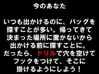 今のあなた
いつも出かけるのに、バッグを
探すことが多い。帰ってきて
決まった場所に置かないから
出かける前に探すことに。
だったら、ドリルで穴を空けて
フックをつけて、そこに
掛けるようにしよう！
 