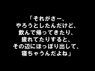 「それがさー、
やろうとしたんだけど、
飲んで帰ってきたり、
疲れてたりすると、
その辺にほっぽり出して、
寝ちゃうんだよね」
 