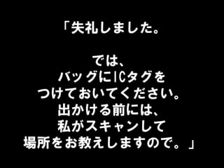 「失礼しました。
では、
バッグにICタグを
つけておいてください。
出かける前には、
私がスキャンして
場所をお教えしますので。」
 
