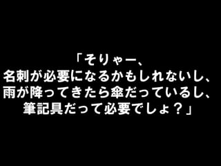 「そりゃー、
名刺が必要になるかもしれないし、
雨が降ってきたら傘だっているし、
筆記具だって必要でしょ？」
 