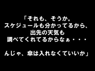 「それも、そうか。
スケジュールも分かってるから、
出先の天気も
調べてくれてるからなぁ・・・
んじゃ、傘は入れなくていいか」
 