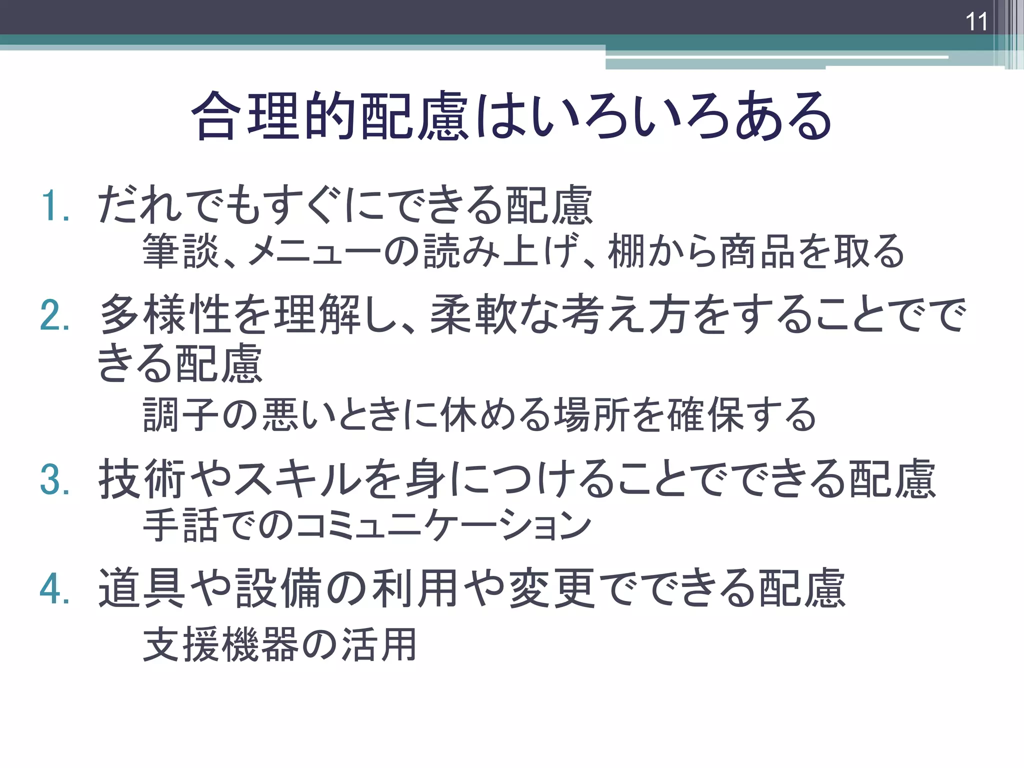 footer
1. だれでもすぐにできる配慮
筆談、メニューの読み上げ、棚から商品を取る
2. 多様性を理解し、柔軟な考え方をすることでで
きる配慮
調子の悪いときに休める場所を確保する
3. 技術やスキルを身につけることでできる配慮
手話でのコミュニケーション
4. 道具や設備の利用や変更でできる配慮
支援機器の活用
合理的配慮はいろいろある
11
 
