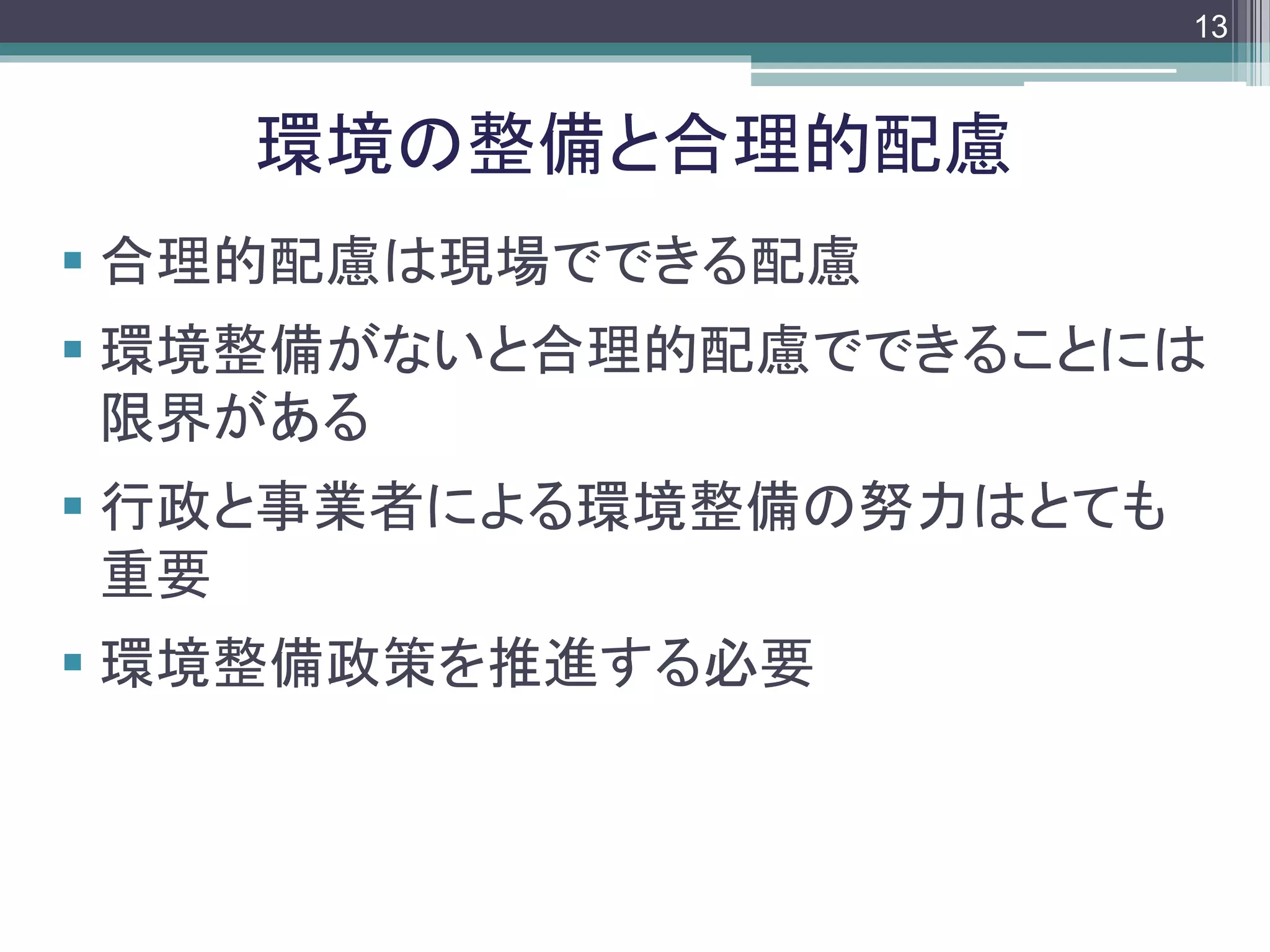 footer
 合理的配慮は現場でできる配慮
 環境整備がないと合理的配慮でできることには
限界がある
 行政と事業者による環境整備の努力はとても
重要
 環境整備政策を推進する必要
環境の整備と合理的配慮
13
 