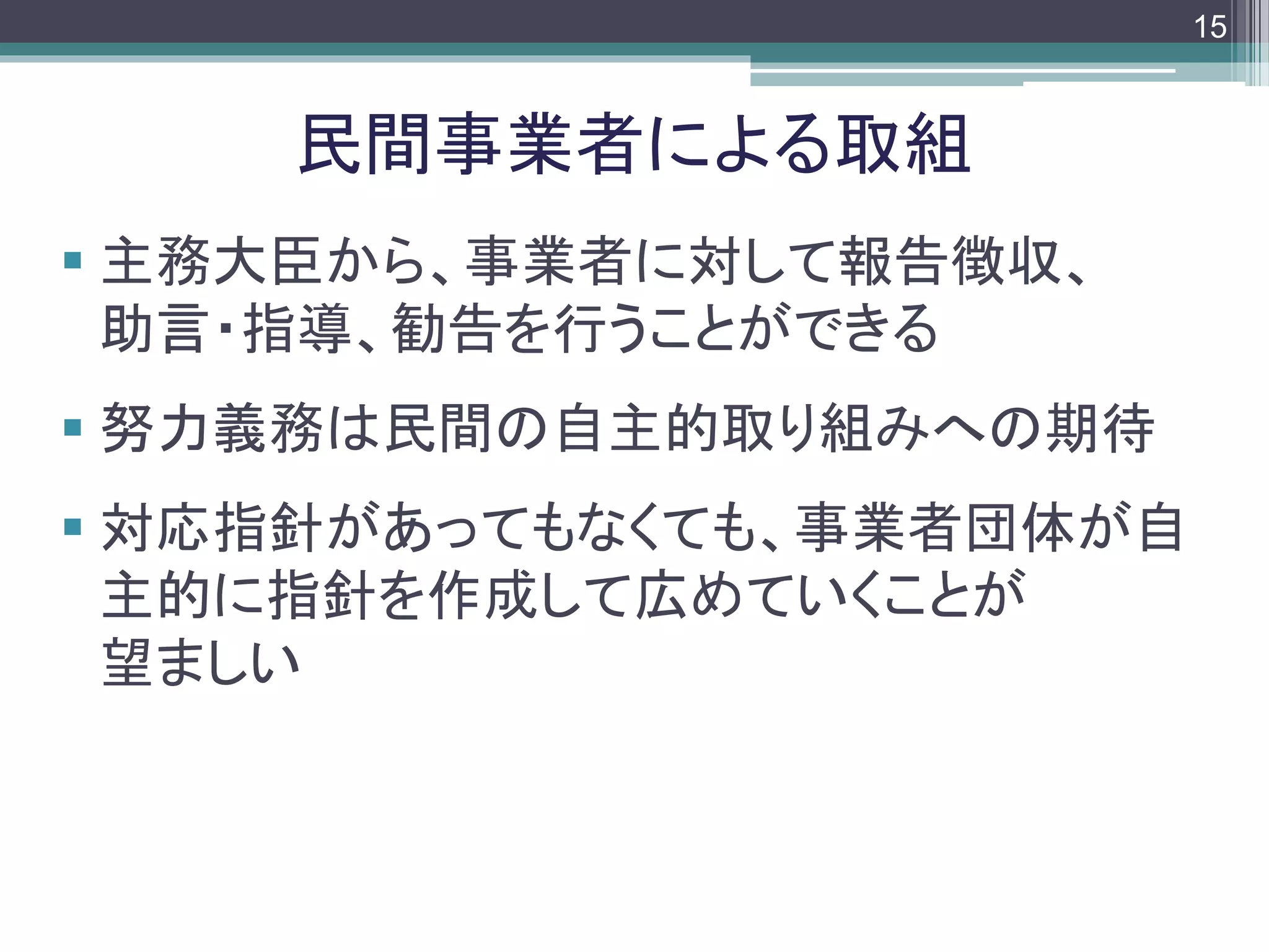 footer
 主務大臣から、事業者に対して報告徴収、
助言・指導、勧告を行うことができる
 努力義務は民間の自主的取り組みへの期待
 対応指針があってもなくても、事業者団体が自
主的に指針を作成して広めていくことが
望ましい
民間事業者による取組
15
 
