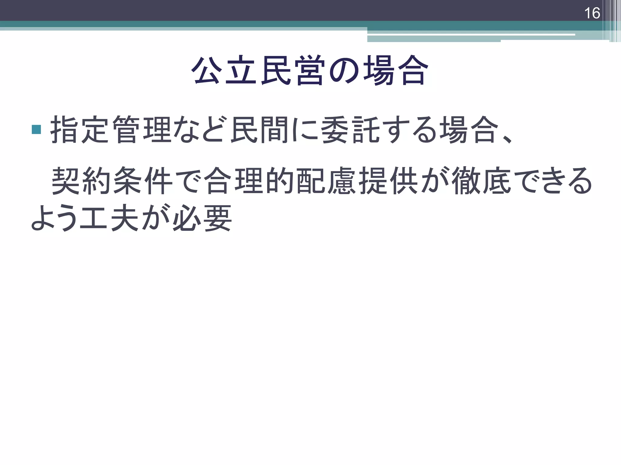 footer
 指定管理など民間に委託する場合、
契約条件で合理的配慮提供が徹底できる
よう工夫が必要
公立民営の場合
16
 
