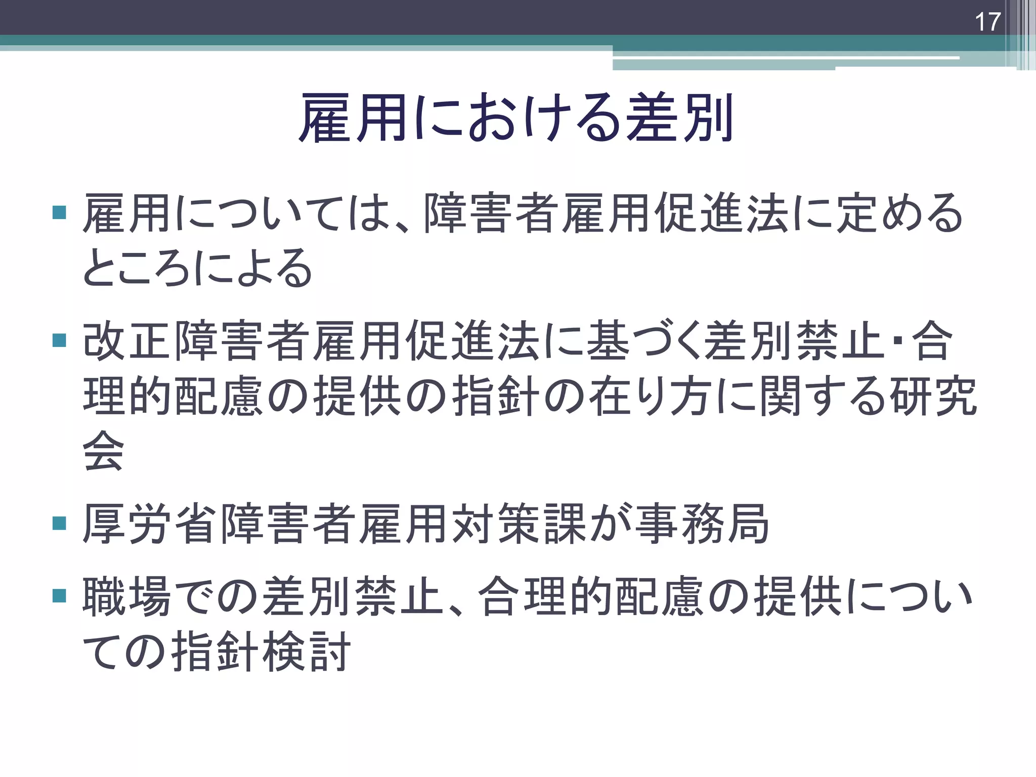 footer
 雇用については、障害者雇用促進法に定める
ところによる
 改正障害者雇用促進法に基づく差別禁止・合
理的配慮の提供の指針の在り方に関する研究
会
 厚労省障害者雇用対策課が事務局
 職場での差別禁止、合理的配慮の提供につい
ての指針検討
雇用における差別
17
 