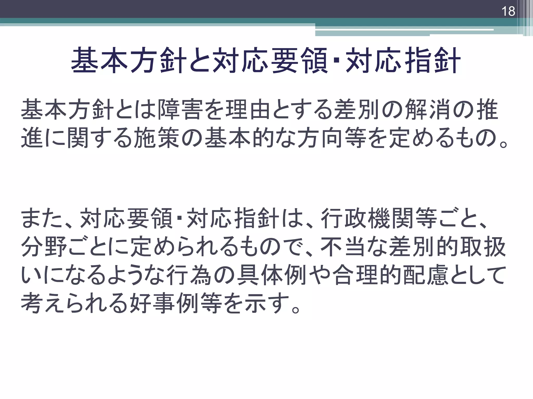 footer
基本方針とは障害を理由とする差別の解消の推
進に関する施策の基本的な方向等を定めるもの。
また、対応要領・対応指針は、行政機関等ごと、
分野ごとに定められるもので、不当な差別的取扱
いになるような行為の具体例や合理的配慮として
考えられる好事例等を示す。
基本方針と対応要領・対応指針
18
 