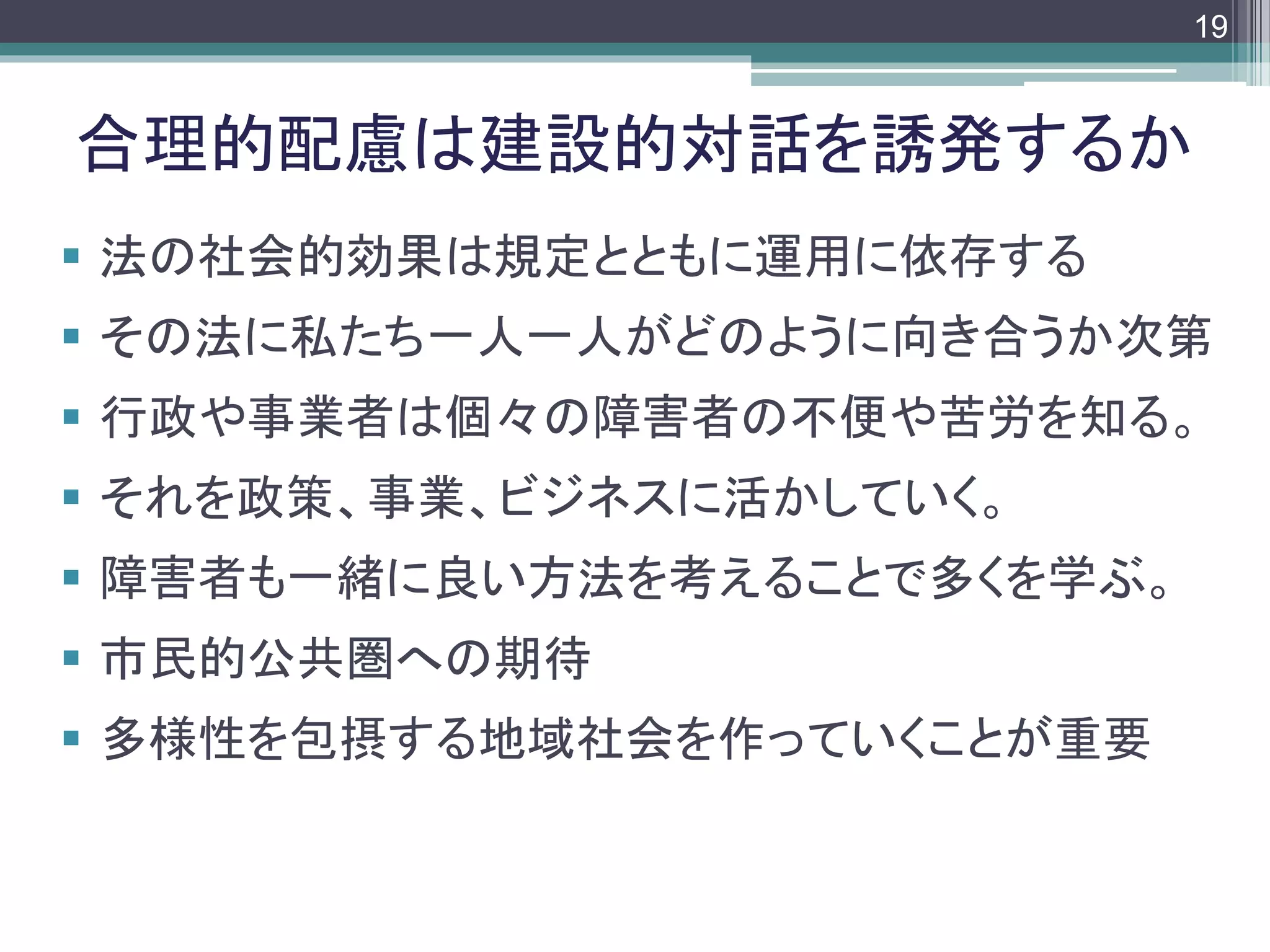 footer
 法の社会的効果は規定とともに運用に依存する
 その法に私たち一人一人がどのように向き合うか次第
 行政や事業者は個々の障害者の不便や苦労を知る。
 それを政策、事業、ビジネスに活かしていく。
 障害者も一緒に良い方法を考えることで多くを学ぶ。
 市民的公共圏への期待
 多様性を包摂する地域社会を作っていくことが重要
合理的配慮は建設的対話を誘発するか
19
 