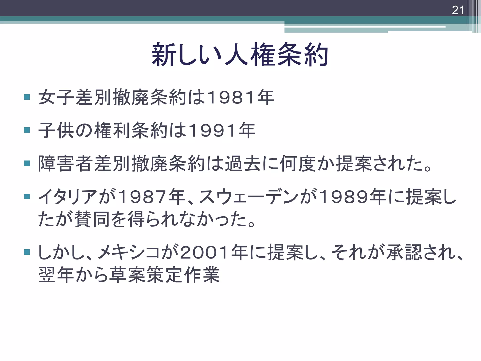 footer
 女子差別撤廃条約は１９８１年
 子供の権利条約は１９９１年
 障害者差別撤廃条約は過去に何度か提案された。
 イタリアが１９８７年、スウェーデンが１９８９年に提案し
たが賛同を得られなかった。
 しかし、メキシコが２００１年に提案し、それが承認され、
翌年から草案策定作業
新しい人権条約
21
 