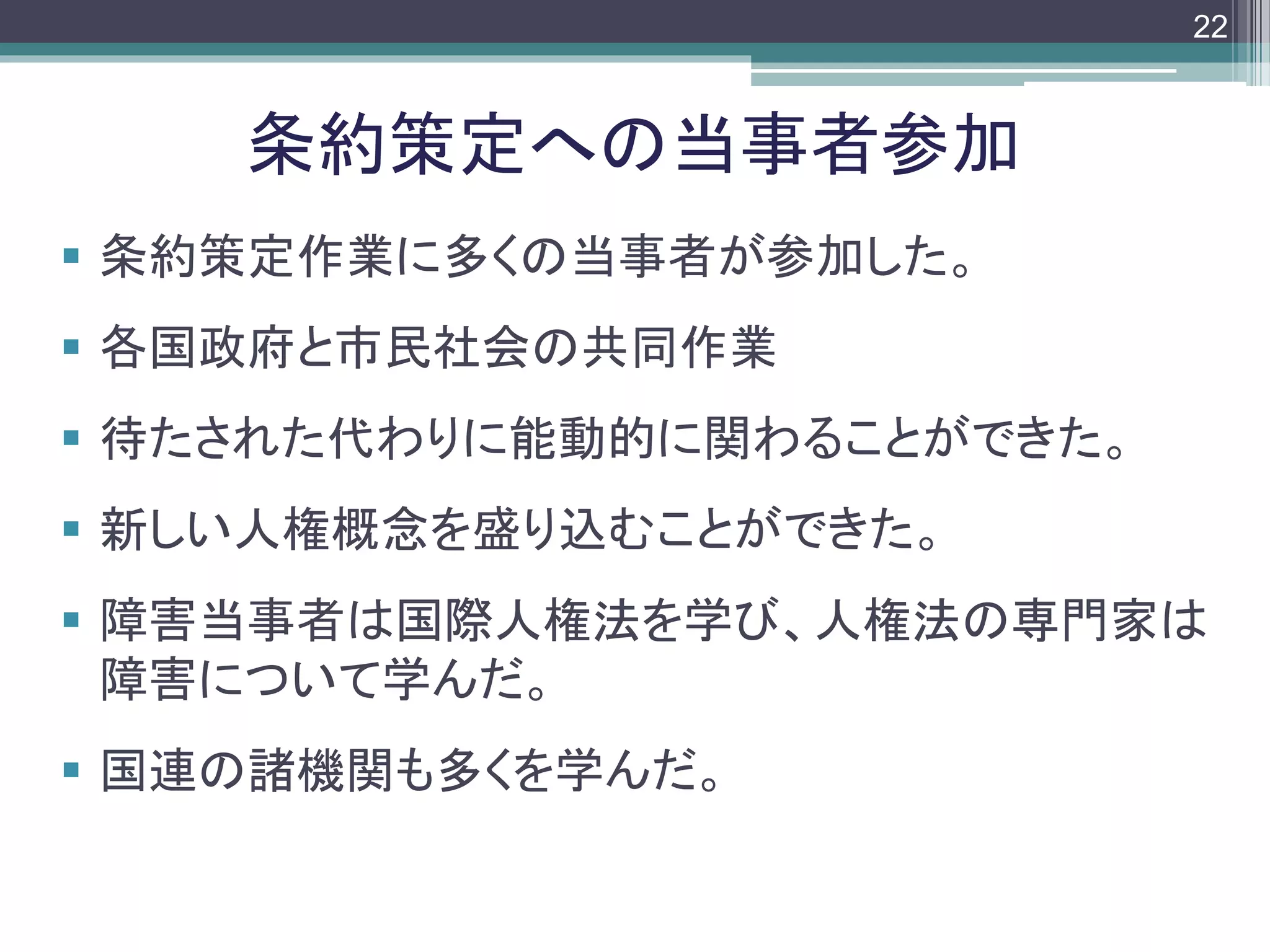 footer
 条約策定作業に多くの当事者が参加した。
 各国政府と市民社会の共同作業
 待たされた代わりに能動的に関わることができた。
 新しい人権概念を盛り込むことができた。
 障害当事者は国際人権法を学び、人権法の専門家は
障害について学んだ。
 国連の諸機関も多くを学んだ。
条約策定への当事者参加
22
 