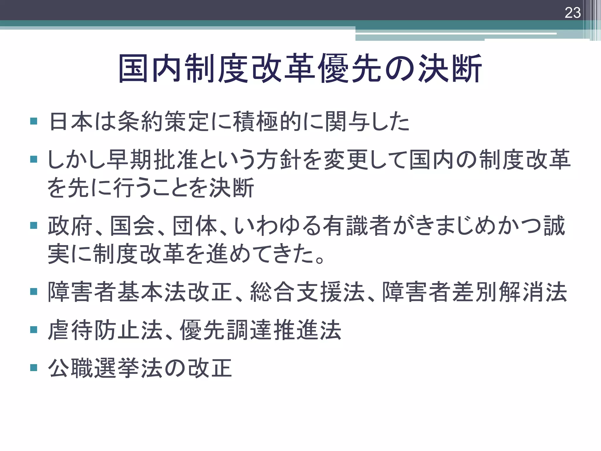 footer
 日本は条約策定に積極的に関与した
 しかし早期批准という方針を変更して国内の制度改革
を先に行うことを決断
 政府、国会、団体、いわゆる有識者がきまじめかつ誠
実に制度改革を進めてきた。
 障害者基本法改正、総合支援法、障害者差別解消法
 虐待防止法、優先調達推進法
 公職選挙法の改正
国内制度改革優先の決断
23
 