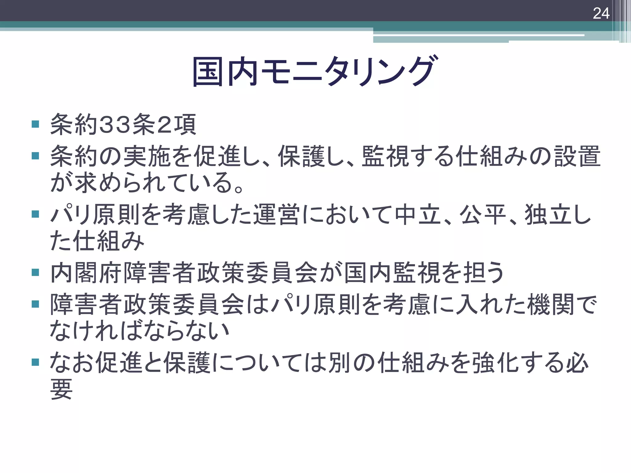 footer
 条約３３条２項
 条約の実施を促進し、保護し、監視する仕組みの設置
が求められている。
 パリ原則を考慮した運営において中立、公平、独立し
た仕組み
 内閣府障害者政策委員会が国内監視を担う
 障害者政策委員会はパリ原則を考慮に入れた機関で
なければならない
 なお促進と保護については別の仕組みを強化する必
要
国内モニタリング
24
 