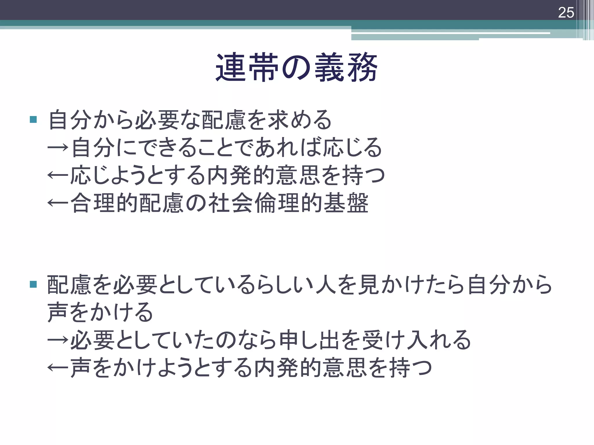 footer
 自分から必要な配慮を求める
→自分にできることであれば応じる
←応じようとする内発的意思を持つ
←合理的配慮の社会倫理的基盤
 配慮を必要としているらしい人を見かけたら自分から
声をかける
→必要としていたのなら申し出を受け入れる
←声をかけようとする内発的意思を持つ
連帯の義務
25
 