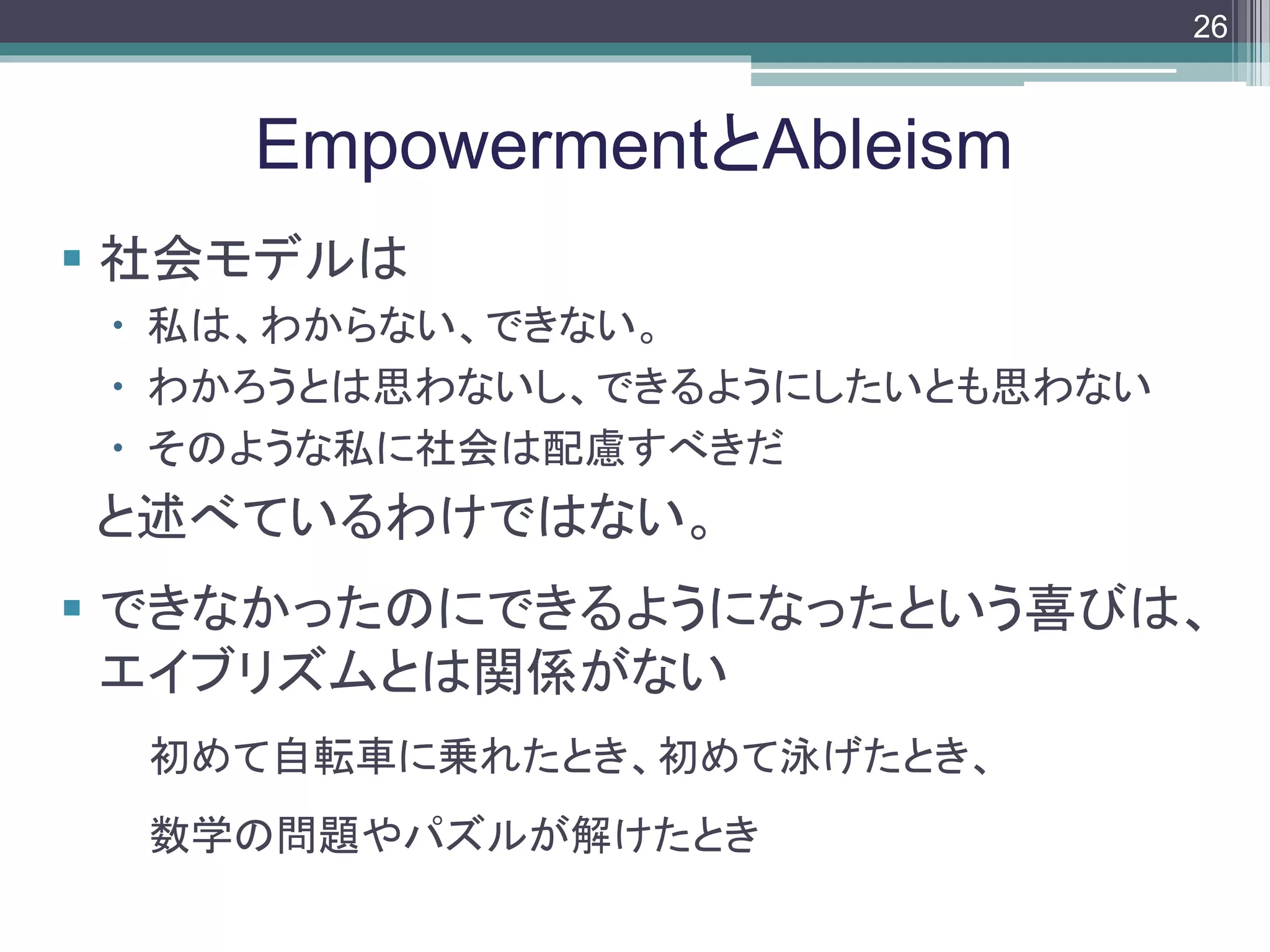 footer
 社会モデルは
 私は、わからない、できない。
 わかろうとは思わないし、できるようにしたいとも思わない
 そのような私に社会は配慮すべきだ
と述べているわけではない。
 できなかったのにできるようになったという喜びは、
エイブリズムとは関係がない
初めて自転車に乗れたとき、初めて泳げたとき、
数学の問題やパズルが解けたとき
EmpowermentとAbleism
26
 