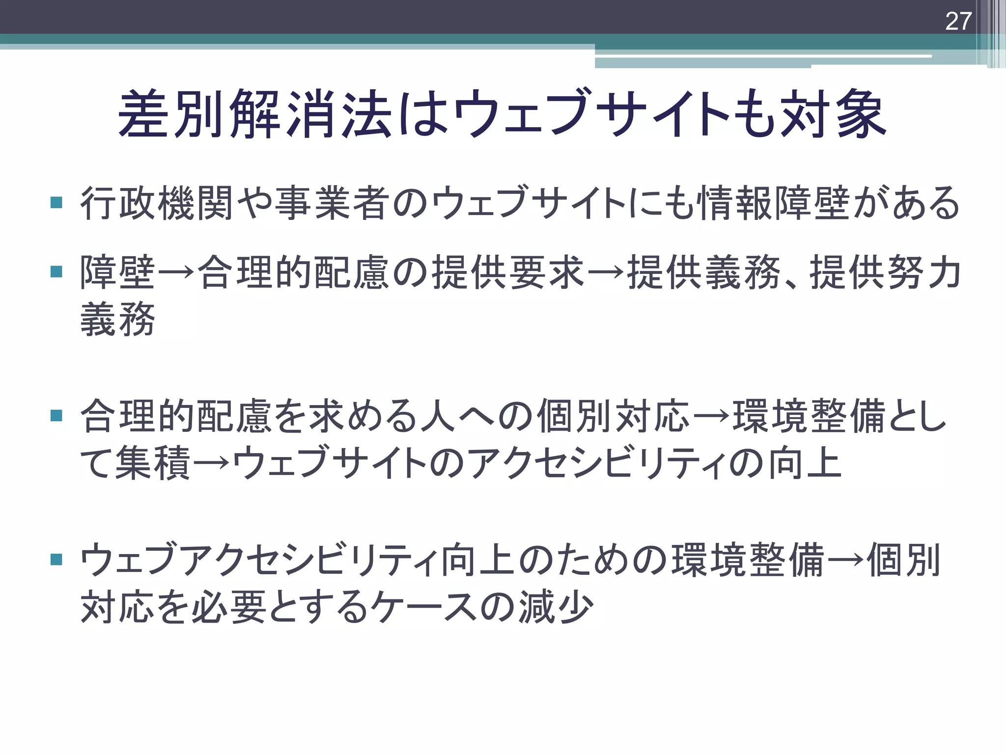 footer
 行政機関や事業者のウェブサイトにも情報障壁がある
 障壁→合理的配慮の提供要求→提供義務、提供努力
義務
 合理的配慮を求める人への個別対応→環境整備とし
て集積→ウェブサイトのアクセシビリティの向上
 ウェブアクセシビリティ向上のための環境整備→個別
対応を必要とするケースの減少
差別解消法はウェブサイトも対象
27
 