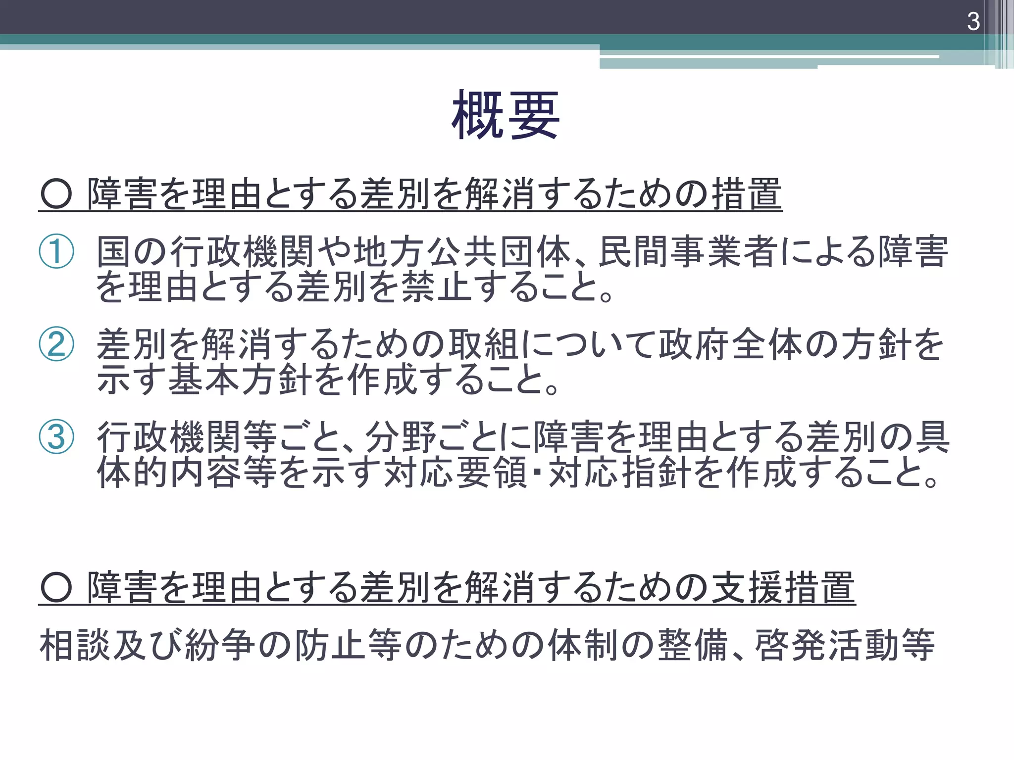 footer
○ 障害を理由とする差別を解消するための措置
① 国の行政機関や地方公共団体、民間事業者による障害
を理由とする差別を禁止すること。
② 差別を解消するための取組について政府全体の方針を
示す基本方針を作成すること。
③ 行政機関等ごと、分野ごとに障害を理由とする差別の具
体的内容等を示す対応要領・対応指針を作成すること。
○ 障害を理由とする差別を解消するための支援措置
相談及び紛争の防止等のための体制の整備、啓発活動等
概要
3
 